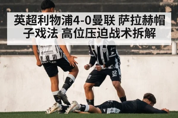 英超利物浦4-0曼联 萨拉赫帽子戏法 高位压迫战术拆解