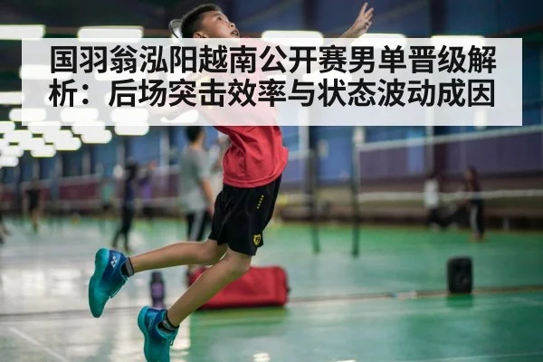 国羽翁泓阳越南公开赛男单晋级解析：后场突击效率与状态波动成因