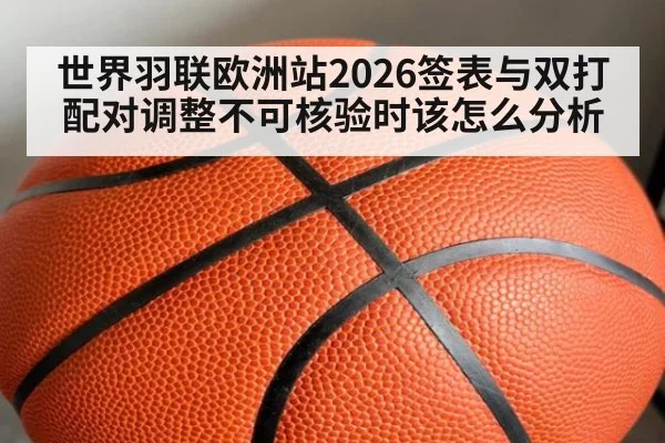 世界羽联欧洲站2026签表与双打配对调整不可核验时该怎么分析