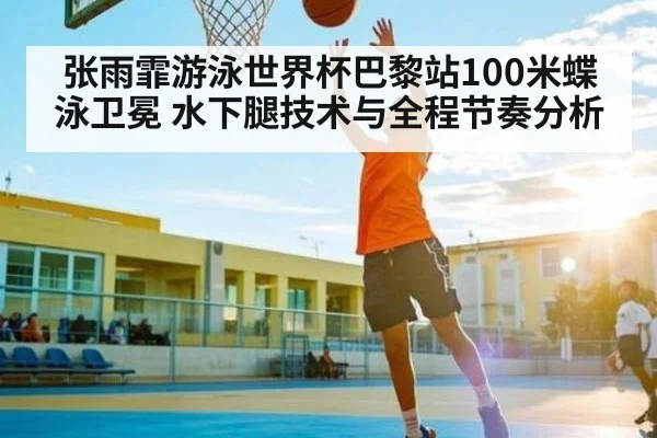 张雨霏游泳世界杯巴黎站100米蝶泳卫冕 水下腿技术与全程节奏分析